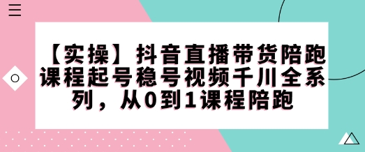 【实操】抖音直播带货陪跑课程起号稳号视频千川全系列，从0到1课程陪跑-小白项目网