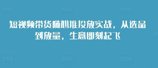 短视频带货随心推投放实战，从选品到放量，生意即刻起飞-小白项目网