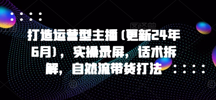 打造运营型主播(更新24年11月)，实操录屏，话术拆解，自然流带货打法-小白项目网