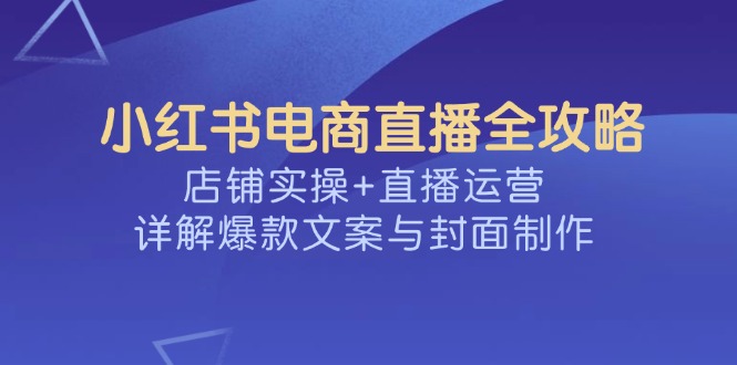 （14410期）小红书电商直播全攻略，店铺实操+直播运营，详解爆款文案与封面制作-小白项目网