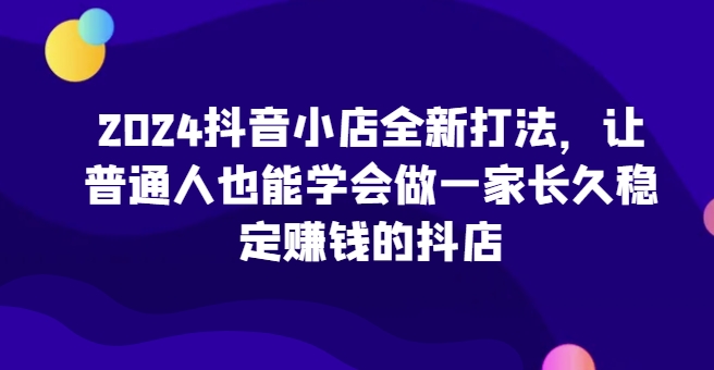 2024抖音小店全新打法，让普通人也能学会做一家长久稳定赚钱的抖店（更新）-小白项目网