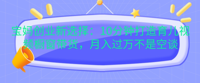 宝妈创业新选择：10分钟打造育儿视频橱窗带货，月入过W不是空谈【揭秘】-小白项目网