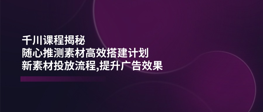 （14317期）千川课程揭秘：随心推测素材高效搭建计划,新素材投放流程,提升广告效果-小白项目网