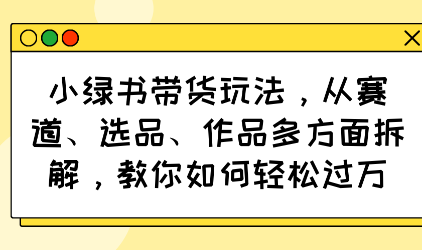 （14537期）小绿书带货玩法，从赛道、选品、作品多方面拆解，教你如何轻松过万-小白项目网